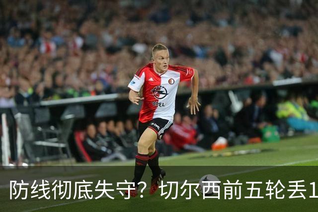 防线彻底失守？切尔西前五轮丢12球！阿根廷门神当场震怒，和36岁队友发生激烈争吵